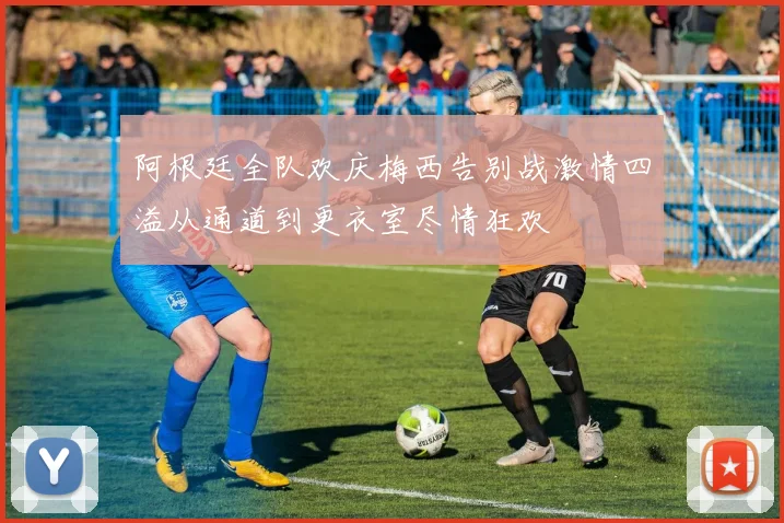 阿根廷全队欢庆梅西告别战激情四溢从通道到更衣室尽情狂欢