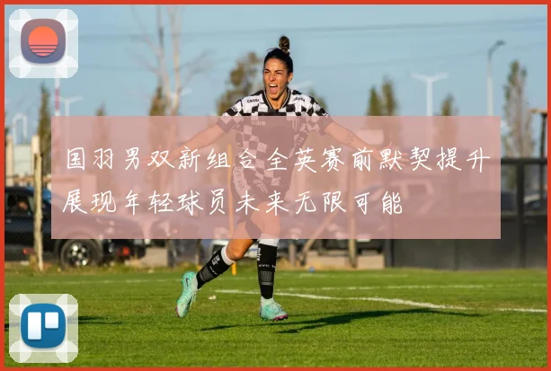 国羽男双新组合全英赛前默契提升展现年轻球员未来无限可能