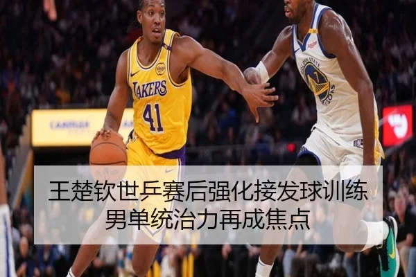 王楚钦世乒赛后强化接发球训练 男单统治力再成焦点