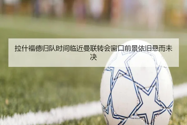 拉什福德归队时间临近曼联转会窗口前景依旧悬而未决