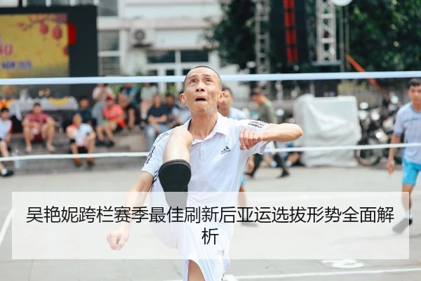 吴艳妮跨栏赛季最佳刷新后亚运选拔形势全面解析